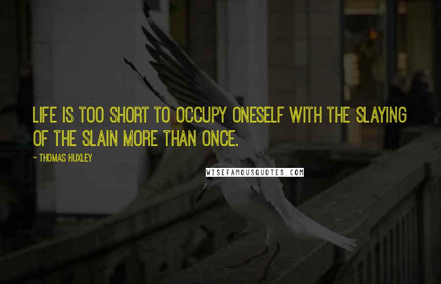 Thomas Huxley Quotes: Life is too short to occupy oneself with the slaying of the slain more than once.