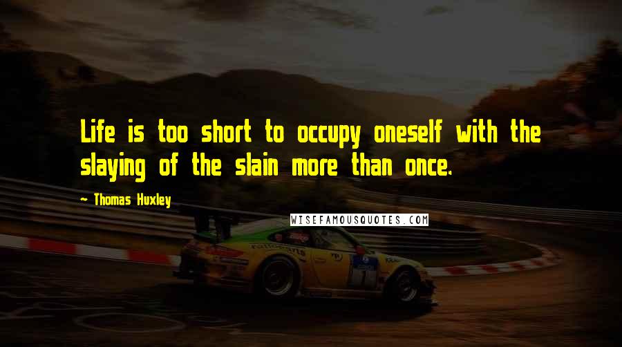 Thomas Huxley Quotes: Life is too short to occupy oneself with the slaying of the slain more than once.