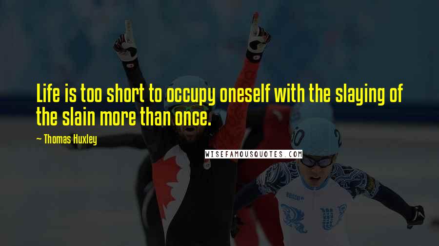 Thomas Huxley Quotes: Life is too short to occupy oneself with the slaying of the slain more than once.