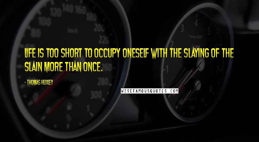 Thomas Huxley Quotes: Life is too short to occupy oneself with the slaying of the slain more than once.