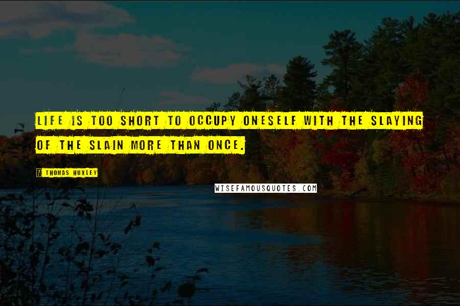 Thomas Huxley Quotes: Life is too short to occupy oneself with the slaying of the slain more than once.