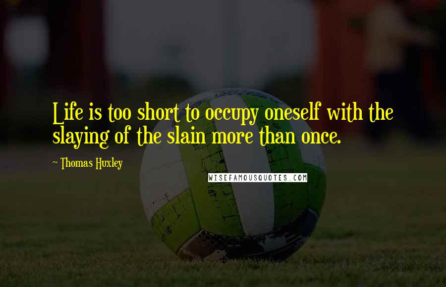 Thomas Huxley Quotes: Life is too short to occupy oneself with the slaying of the slain more than once.