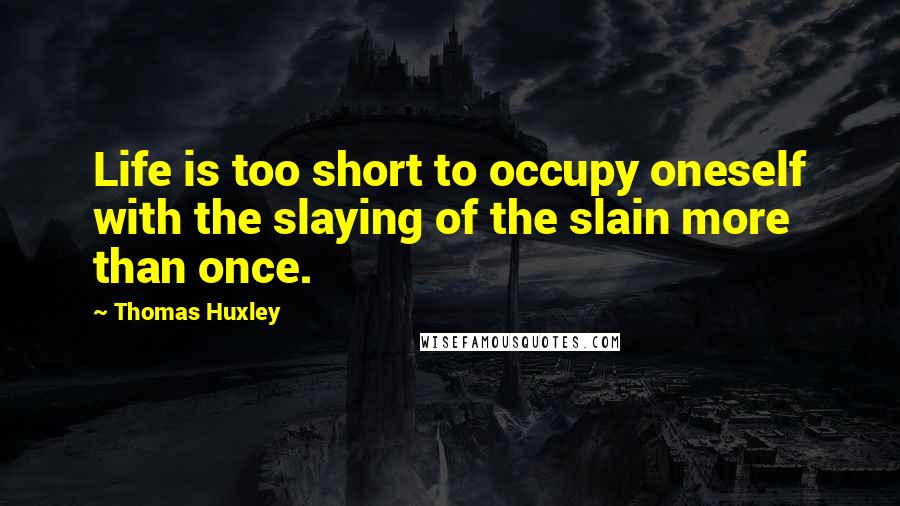 Thomas Huxley Quotes: Life is too short to occupy oneself with the slaying of the slain more than once.