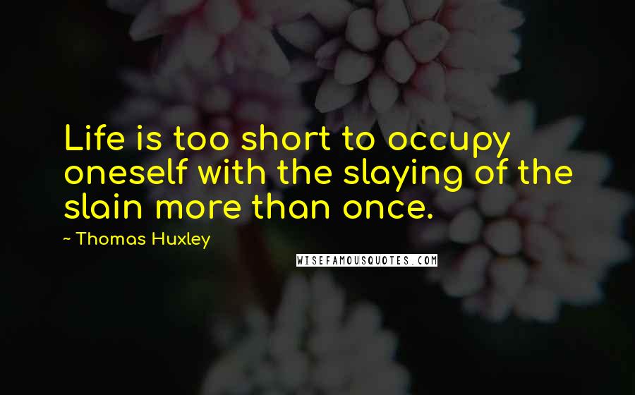 Thomas Huxley Quotes: Life is too short to occupy oneself with the slaying of the slain more than once.