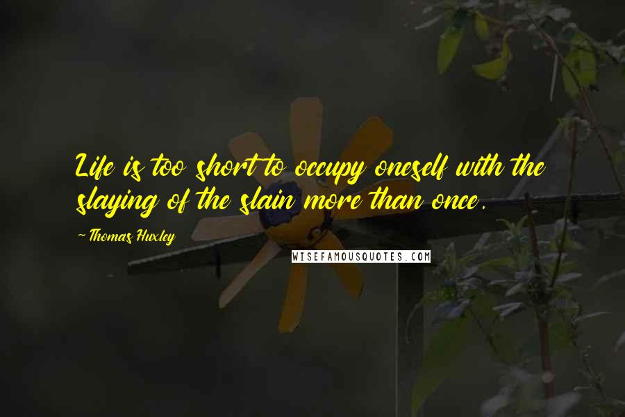 Thomas Huxley Quotes: Life is too short to occupy oneself with the slaying of the slain more than once.