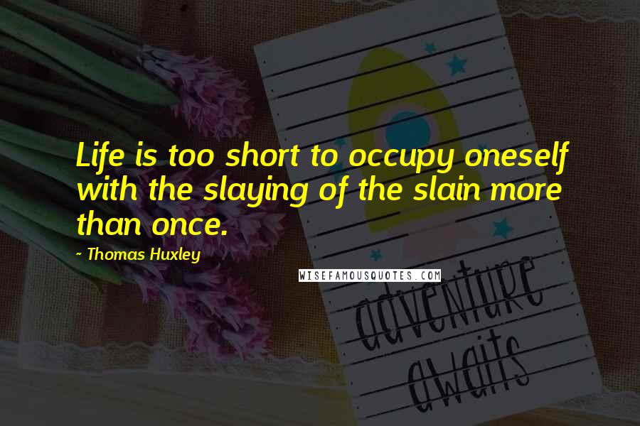 Thomas Huxley Quotes: Life is too short to occupy oneself with the slaying of the slain more than once.