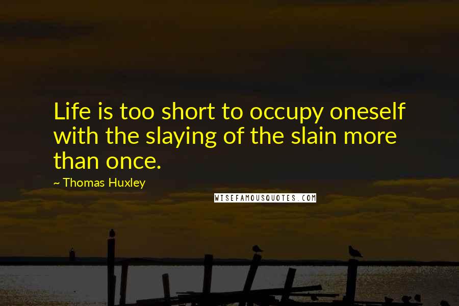 Thomas Huxley Quotes: Life is too short to occupy oneself with the slaying of the slain more than once.