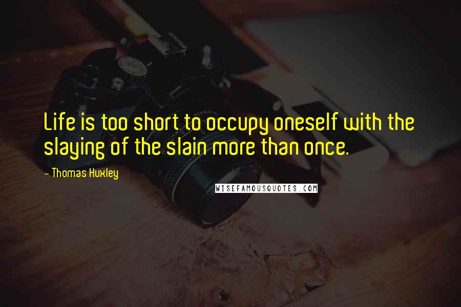 Thomas Huxley Quotes: Life is too short to occupy oneself with the slaying of the slain more than once.