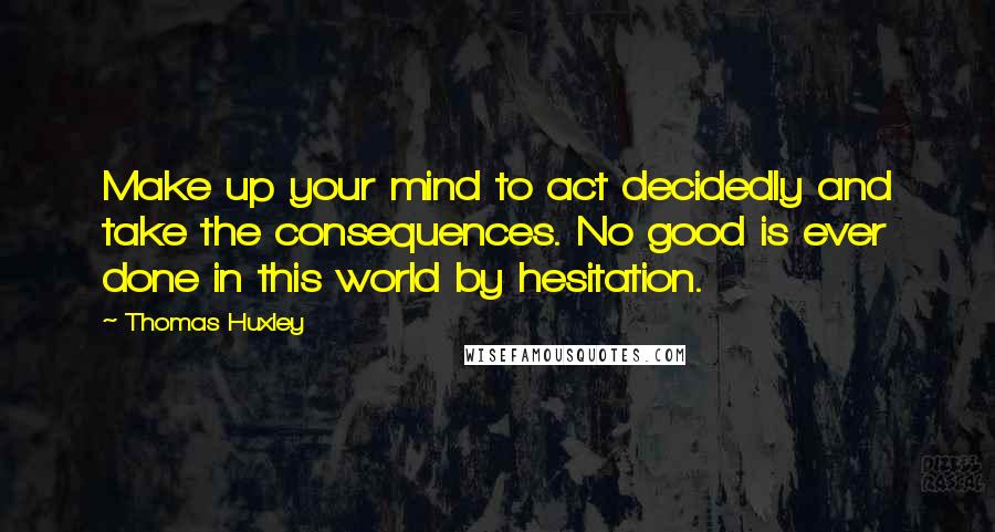 Thomas Huxley Quotes: Make up your mind to act decidedly and take the consequences. No good is ever done in this world by hesitation.