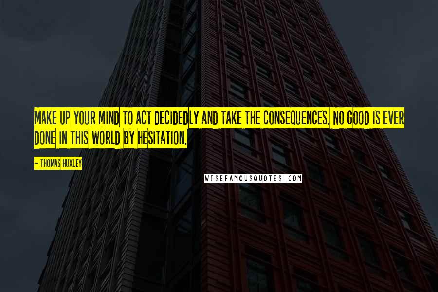Thomas Huxley Quotes: Make up your mind to act decidedly and take the consequences. No good is ever done in this world by hesitation.