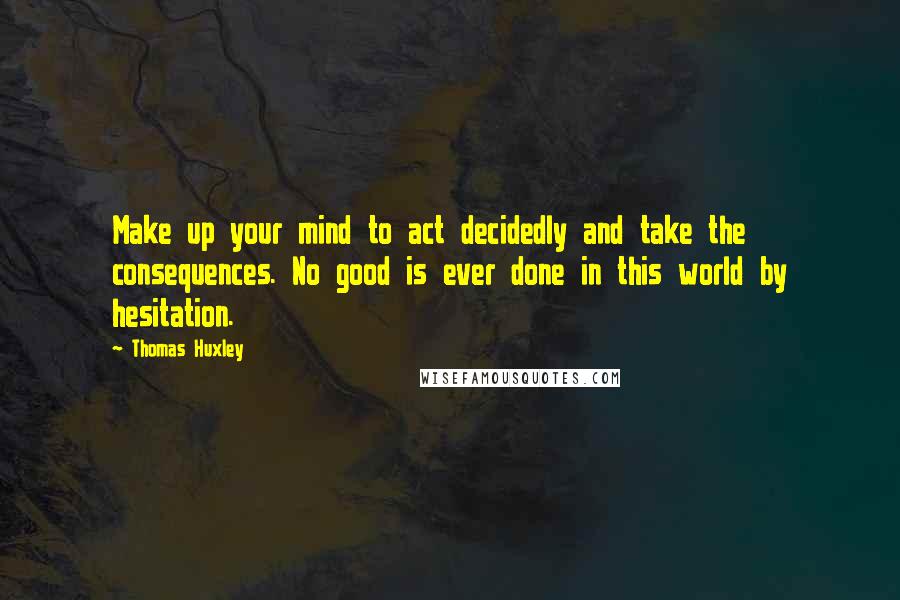 Thomas Huxley Quotes: Make up your mind to act decidedly and take the consequences. No good is ever done in this world by hesitation.