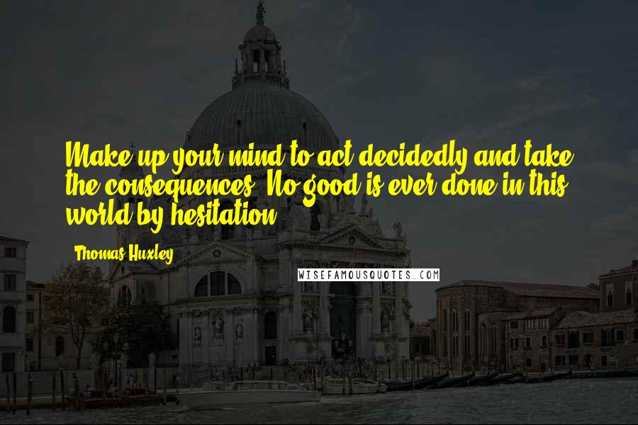 Thomas Huxley Quotes: Make up your mind to act decidedly and take the consequences. No good is ever done in this world by hesitation.