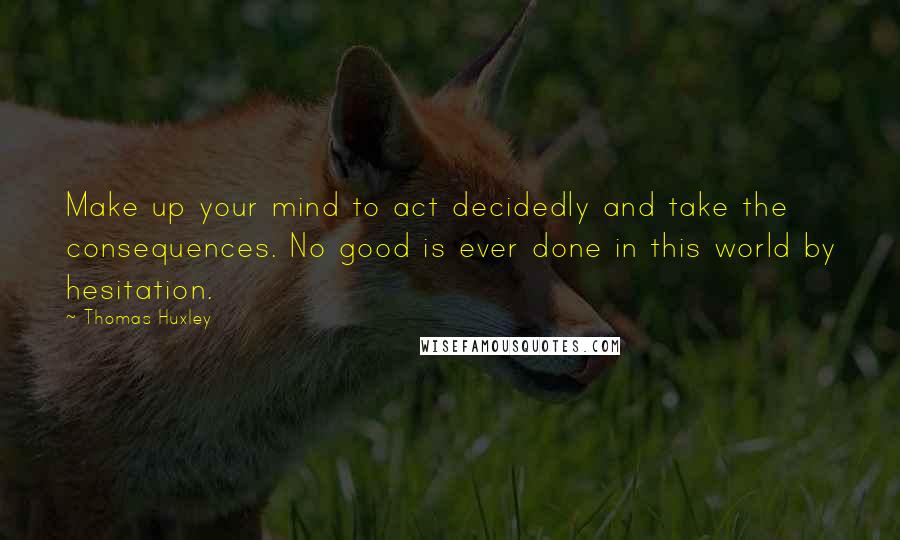 Thomas Huxley Quotes: Make up your mind to act decidedly and take the consequences. No good is ever done in this world by hesitation.