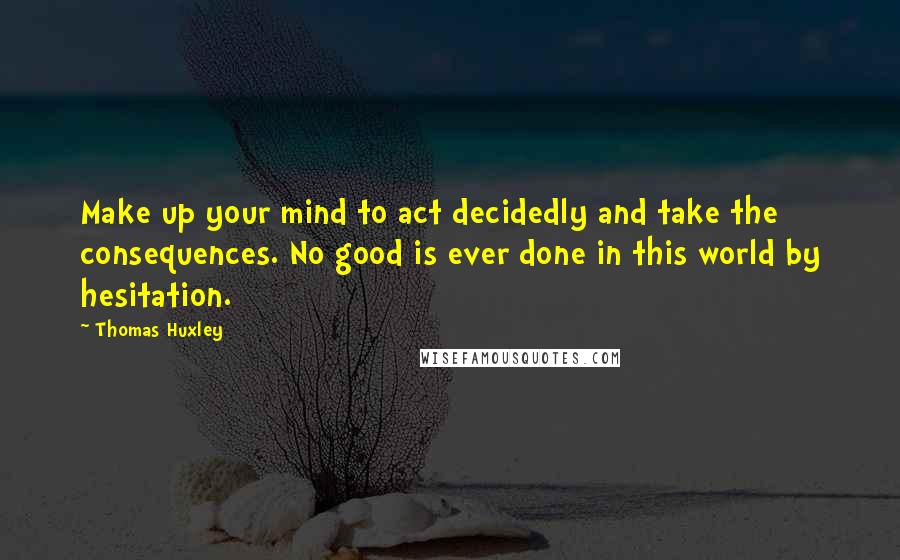 Thomas Huxley Quotes: Make up your mind to act decidedly and take the consequences. No good is ever done in this world by hesitation.