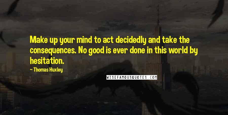 Thomas Huxley Quotes: Make up your mind to act decidedly and take the consequences. No good is ever done in this world by hesitation.