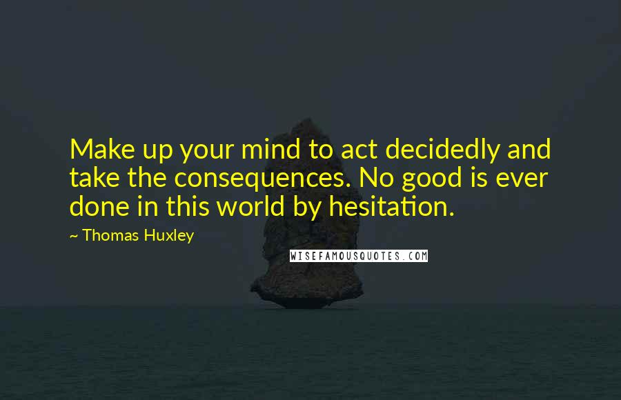 Thomas Huxley Quotes: Make up your mind to act decidedly and take the consequences. No good is ever done in this world by hesitation.