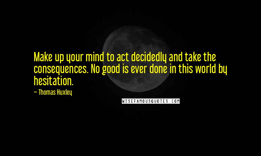 Thomas Huxley Quotes: Make up your mind to act decidedly and take the consequences. No good is ever done in this world by hesitation.
