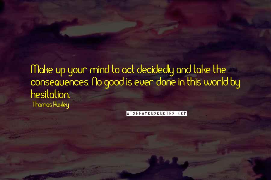 Thomas Huxley Quotes: Make up your mind to act decidedly and take the consequences. No good is ever done in this world by hesitation.
