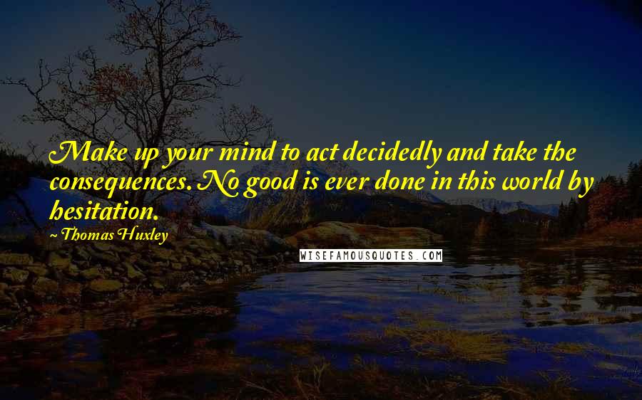 Thomas Huxley Quotes: Make up your mind to act decidedly and take the consequences. No good is ever done in this world by hesitation.