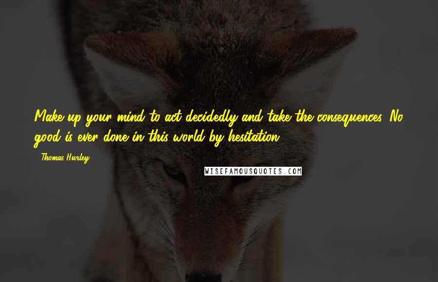 Thomas Huxley Quotes: Make up your mind to act decidedly and take the consequences. No good is ever done in this world by hesitation.