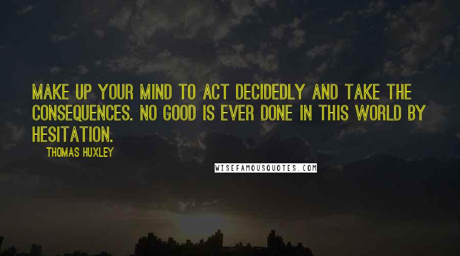 Thomas Huxley Quotes: Make up your mind to act decidedly and take the consequences. No good is ever done in this world by hesitation.