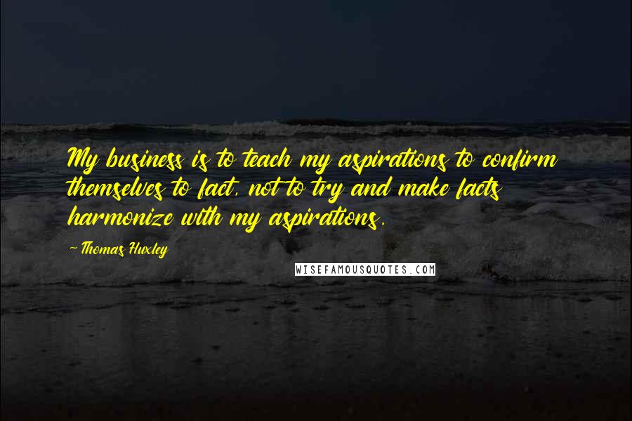 Thomas Huxley Quotes: My business is to teach my aspirations to confirm themselves to fact, not to try and make facts harmonize with my aspirations.