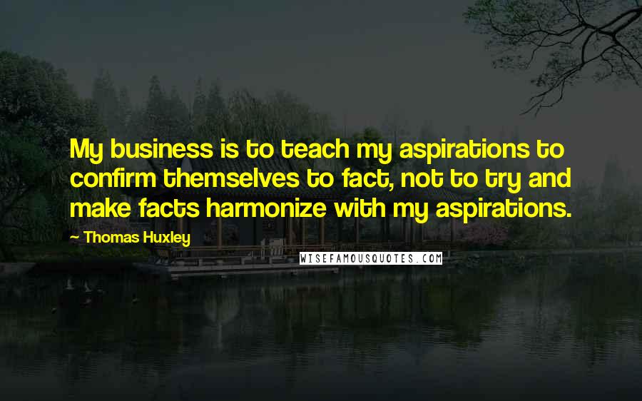 Thomas Huxley Quotes: My business is to teach my aspirations to confirm themselves to fact, not to try and make facts harmonize with my aspirations.