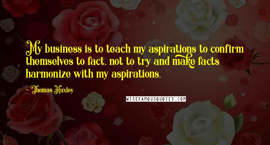 Thomas Huxley Quotes: My business is to teach my aspirations to confirm themselves to fact, not to try and make facts harmonize with my aspirations.