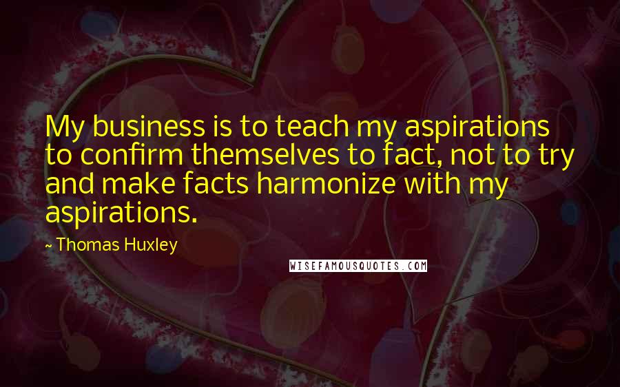 Thomas Huxley Quotes: My business is to teach my aspirations to confirm themselves to fact, not to try and make facts harmonize with my aspirations.