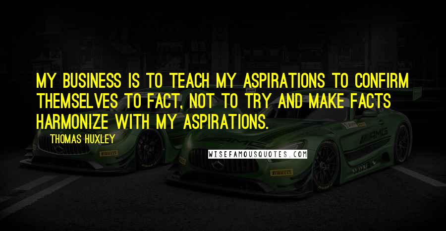 Thomas Huxley Quotes: My business is to teach my aspirations to confirm themselves to fact, not to try and make facts harmonize with my aspirations.