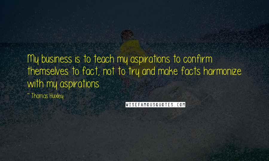 Thomas Huxley Quotes: My business is to teach my aspirations to confirm themselves to fact, not to try and make facts harmonize with my aspirations.