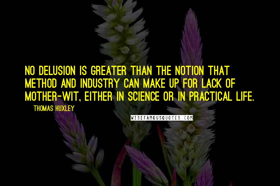 Thomas Huxley Quotes: No delusion is greater than the notion that method and industry can make up for lack of mother-wit, either in science or in practical life.