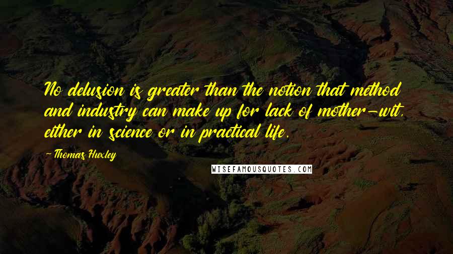 Thomas Huxley Quotes: No delusion is greater than the notion that method and industry can make up for lack of mother-wit, either in science or in practical life.