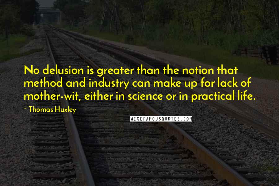 Thomas Huxley Quotes: No delusion is greater than the notion that method and industry can make up for lack of mother-wit, either in science or in practical life.