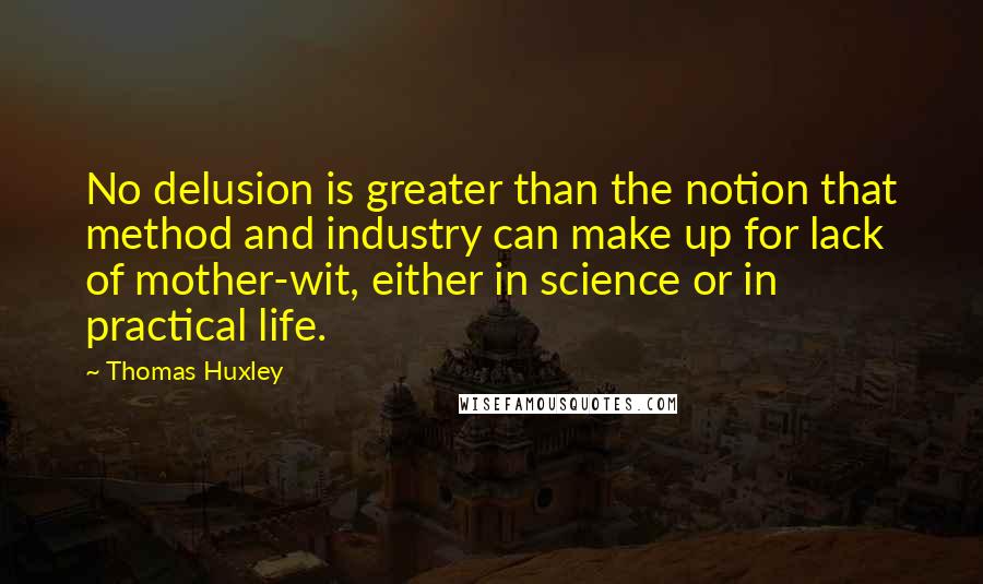 Thomas Huxley Quotes: No delusion is greater than the notion that method and industry can make up for lack of mother-wit, either in science or in practical life.