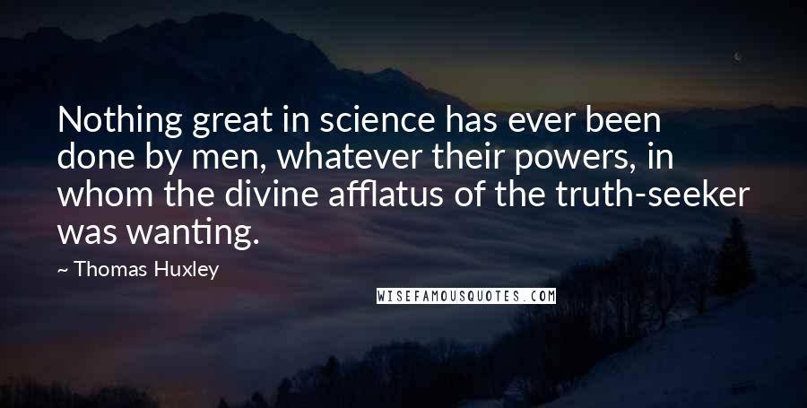 Thomas Huxley Quotes: Nothing great in science has ever been done by men, whatever their powers, in whom the divine afflatus of the truth-seeker was wanting.