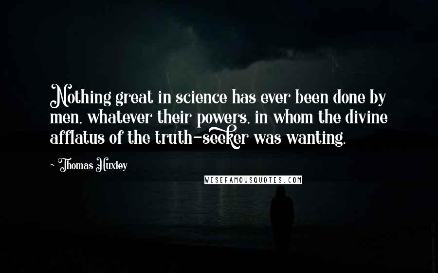 Thomas Huxley Quotes: Nothing great in science has ever been done by men, whatever their powers, in whom the divine afflatus of the truth-seeker was wanting.