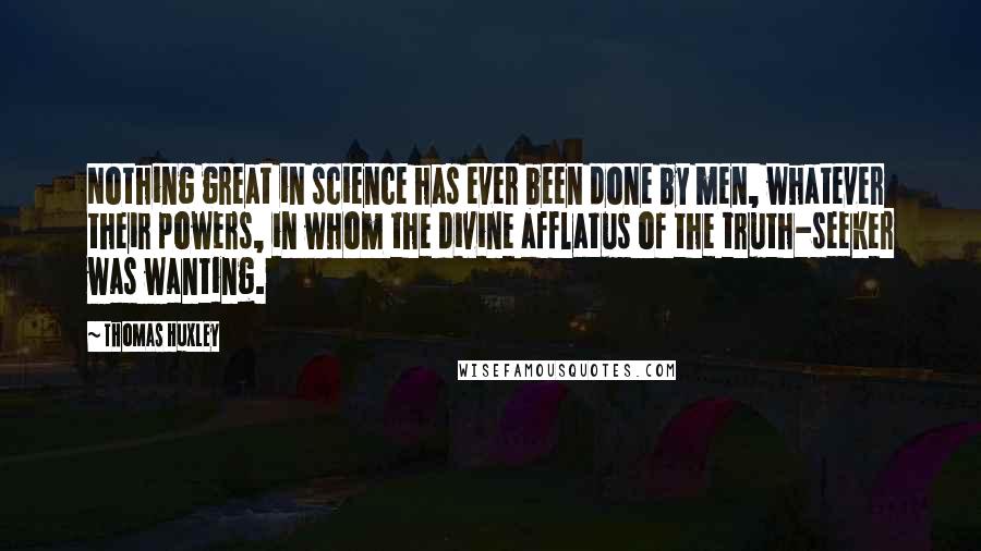 Thomas Huxley Quotes: Nothing great in science has ever been done by men, whatever their powers, in whom the divine afflatus of the truth-seeker was wanting.