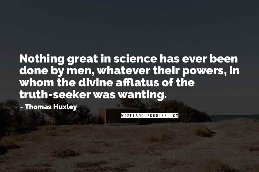 Thomas Huxley Quotes: Nothing great in science has ever been done by men, whatever their powers, in whom the divine afflatus of the truth-seeker was wanting.