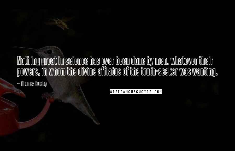 Thomas Huxley Quotes: Nothing great in science has ever been done by men, whatever their powers, in whom the divine afflatus of the truth-seeker was wanting.