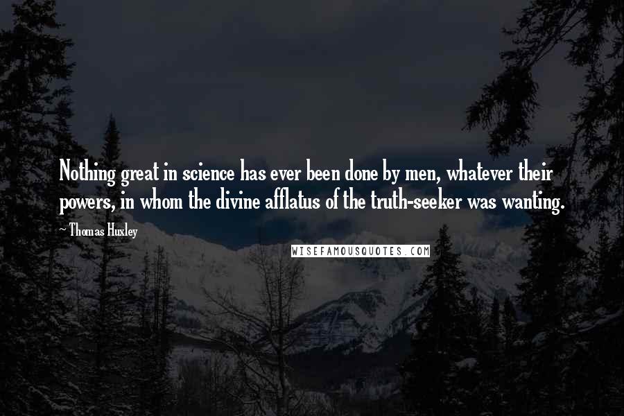 Thomas Huxley Quotes: Nothing great in science has ever been done by men, whatever their powers, in whom the divine afflatus of the truth-seeker was wanting.