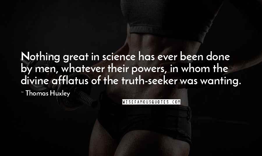 Thomas Huxley Quotes: Nothing great in science has ever been done by men, whatever their powers, in whom the divine afflatus of the truth-seeker was wanting.