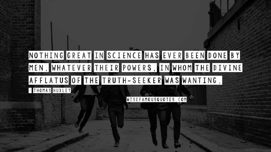 Thomas Huxley Quotes: Nothing great in science has ever been done by men, whatever their powers, in whom the divine afflatus of the truth-seeker was wanting.