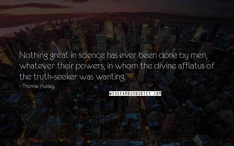 Thomas Huxley Quotes: Nothing great in science has ever been done by men, whatever their powers, in whom the divine afflatus of the truth-seeker was wanting.