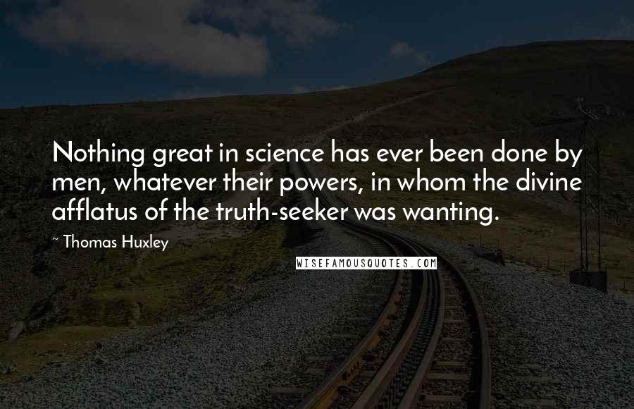 Thomas Huxley Quotes: Nothing great in science has ever been done by men, whatever their powers, in whom the divine afflatus of the truth-seeker was wanting.