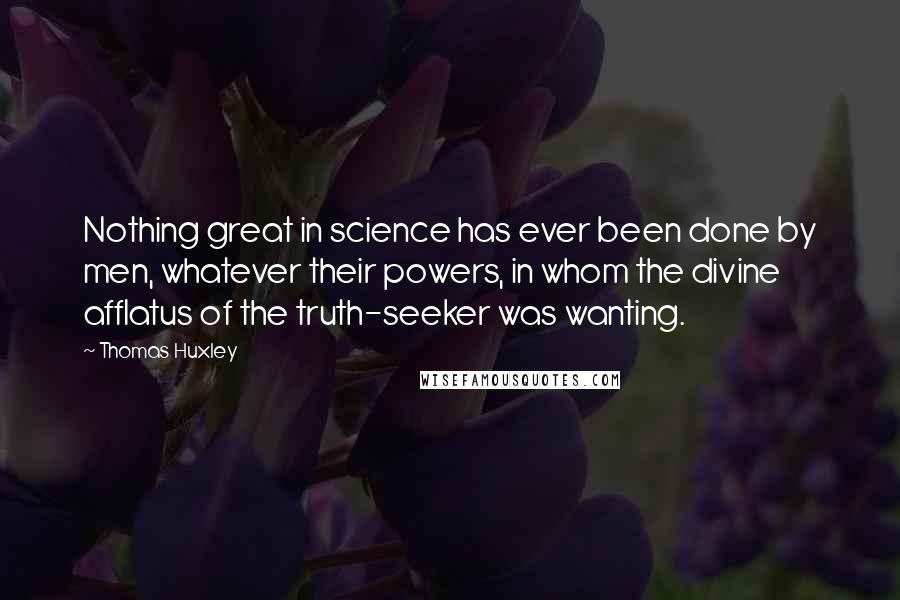 Thomas Huxley Quotes: Nothing great in science has ever been done by men, whatever their powers, in whom the divine afflatus of the truth-seeker was wanting.