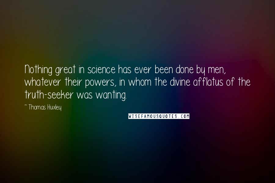 Thomas Huxley Quotes: Nothing great in science has ever been done by men, whatever their powers, in whom the divine afflatus of the truth-seeker was wanting.