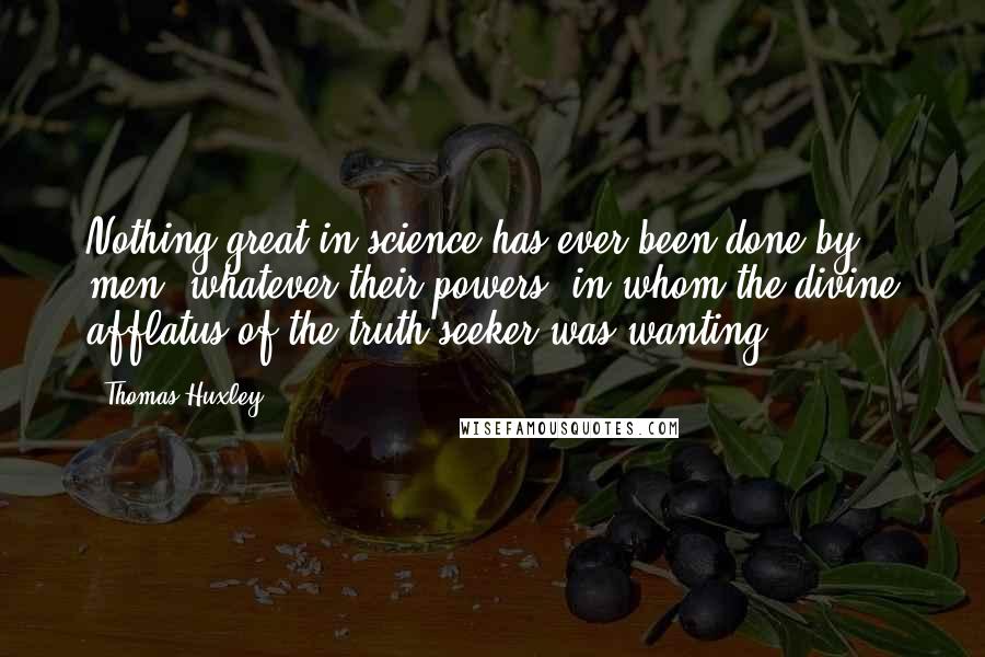 Thomas Huxley Quotes: Nothing great in science has ever been done by men, whatever their powers, in whom the divine afflatus of the truth-seeker was wanting.