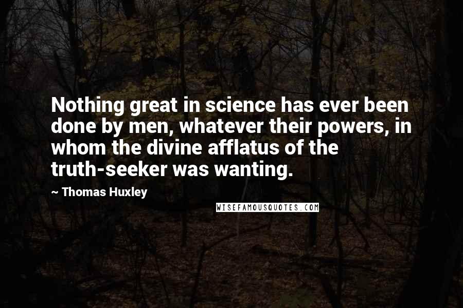 Thomas Huxley Quotes: Nothing great in science has ever been done by men, whatever their powers, in whom the divine afflatus of the truth-seeker was wanting.