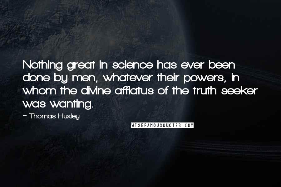 Thomas Huxley Quotes: Nothing great in science has ever been done by men, whatever their powers, in whom the divine afflatus of the truth-seeker was wanting.